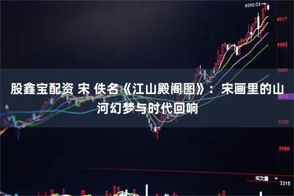 股鑫宝配资 宋 佚名《江山殿阁图》：宋画里的山河幻梦与时代回响