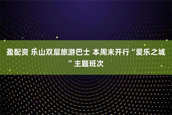 盈配资 乐山双层旅游巴士 本周末开行“爱乐之城”主题班次