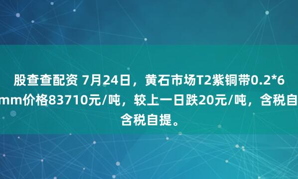 股查查配资 7月24日，黄石市场T2紫铜带0.2*600mm价格83710元/吨，较上一日跌20元/吨，含税自提。