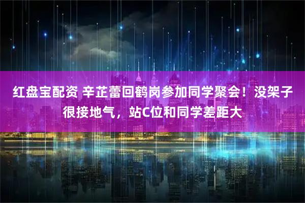 红盘宝配资 辛芷蕾回鹤岗参加同学聚会!没架子很接地气,站C位和同学差距大