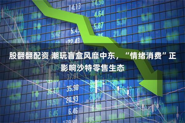 股翻翻配资 潮玩盲盒风靡中东，“情绪消费”正影响沙特零售生态