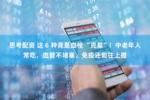 思考配资 这 6 种竟是血栓 “克星”！中老年人常吃，血管不堵塞，免疫还能往上提