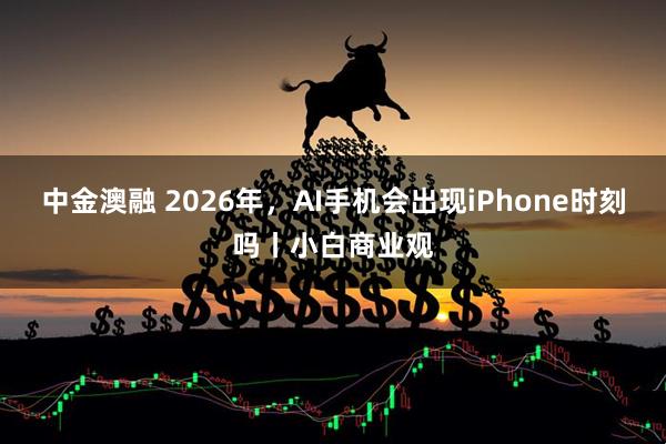 中金澳融 2026年,AI手机会出现iPhone时刻吗丨小白商业观