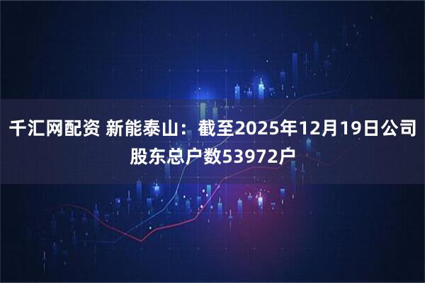 千汇网配资 新能泰山：截至2025年12月19日公司股东总户数53972户