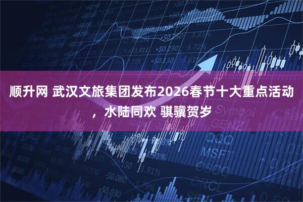 顺升网 武汉文旅集团发布2026春节十大重点活动，水陆同欢 骐骥贺岁