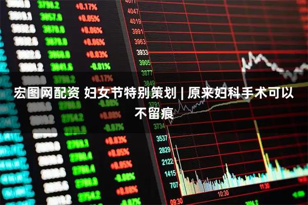 宏图网配资 妇女节特别策划 | 原来妇科手术可以不留痕