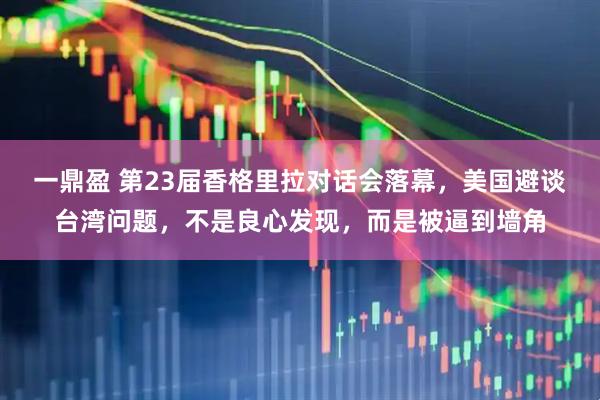 一鼎盈 第23届香格里拉对话会落幕，美国避谈台湾问题，不是良心发现，而是被逼到墙角