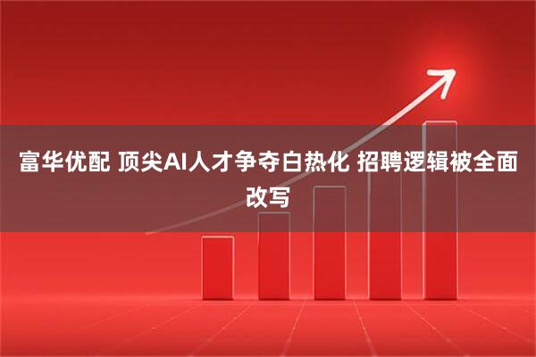 富华优配 顶尖AI人才争夺白热化 招聘逻辑被全面改写