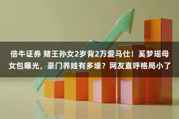 倍牛证券 赌王孙女2岁背2万爱马仕！奚梦瑶母女包曝光，豪门养娃有多壕？网友直呼格局小了